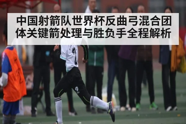中国射箭队世界杯反曲弓混合团体关键箭处理与胜负手全程解析