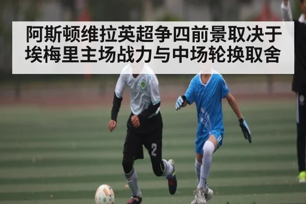 阿斯顿维拉英超争四前景取决于埃梅里主场战力与中场轮换取舍